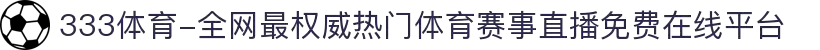 333体育-全网最权威热门体育赛事直播免费在线平台"